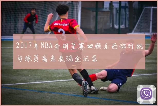 2017年NBA全明星赛回顾东西部对抗与球员高光表现全记录