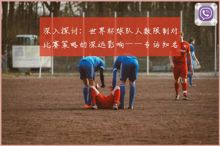 深入探讨：世界杯球队人数限制对比赛策略的深远影响——专访知名足球评论员