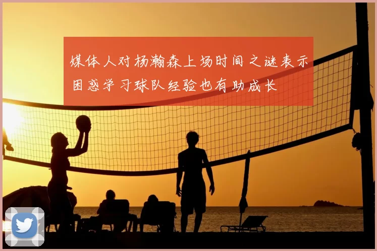 媒体人对杨瀚森上场时间之谜表示困惑学习球队经验也有助成长