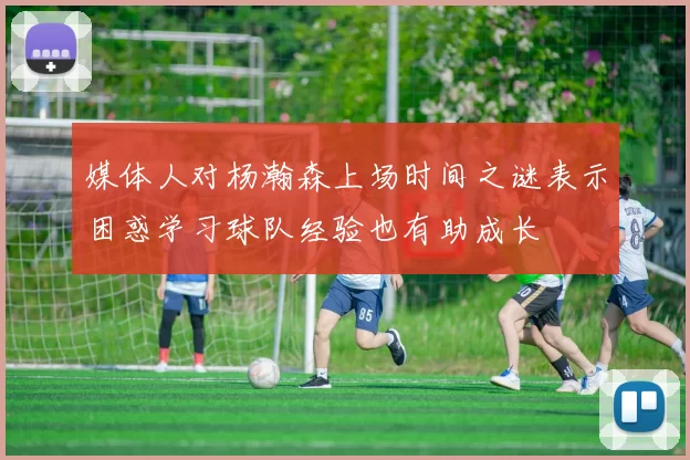 媒体人对杨瀚森上场时间之谜表示困惑学习球队经验也有助成长