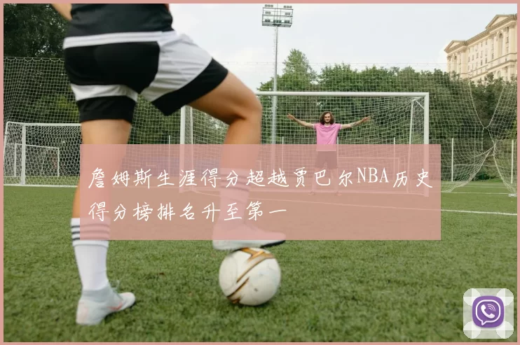 詹姆斯生涯得分超越贾巴尔NBA历史得分榜排名升至第一