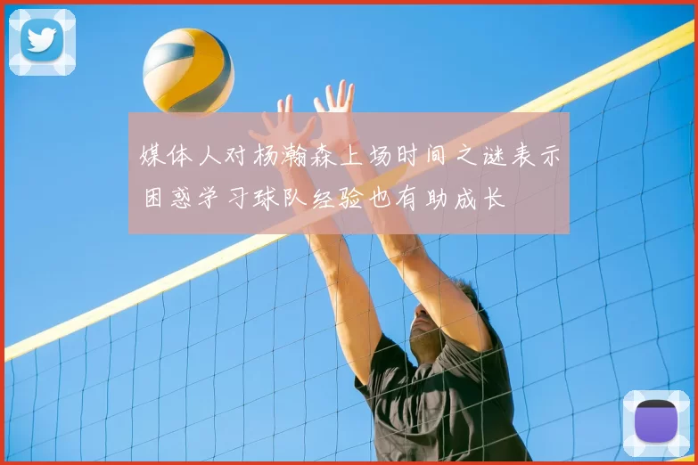 媒体人对杨瀚森上场时间之谜表示困惑学习球队经验也有助成长