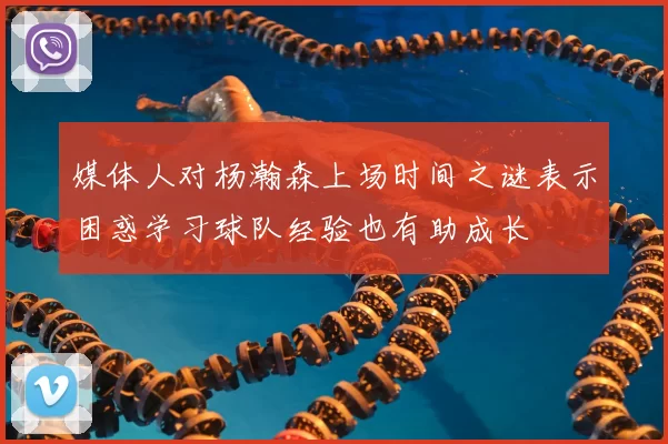 媒体人对杨瀚森上场时间之谜表示困惑学习球队经验也有助成长