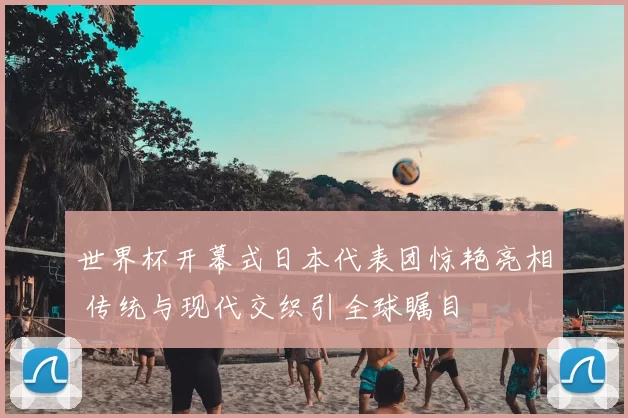 世界杯开幕式日本代表团惊艳亮相 传统与现代交织引全球瞩目