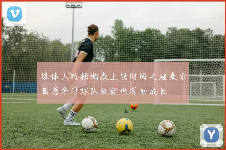媒体人对杨瀚森上场时间之谜表示困惑学习球队经验也有助成长