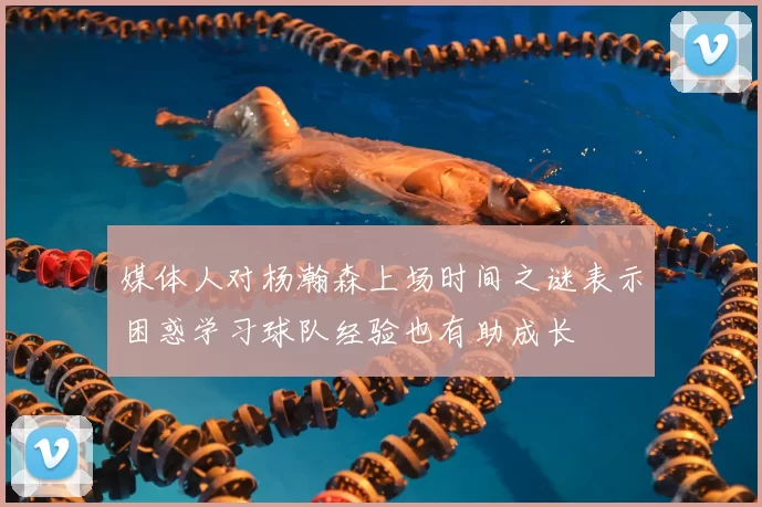 媒体人对杨瀚森上场时间之谜表示困惑学习球队经验也有助成长