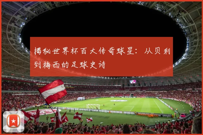揭秘世界杯百大传奇球星:从贝利到梅西的足球史诗
