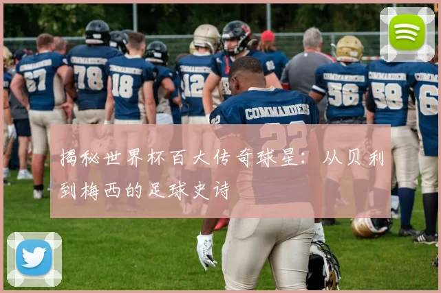 揭秘世界杯百大传奇球星:从贝利到梅西的足球史诗
