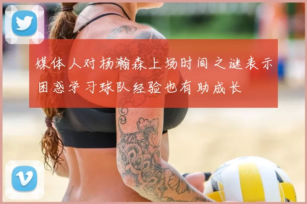媒体人对杨瀚森上场时间之谜表示困惑学习球队经验也有助成长