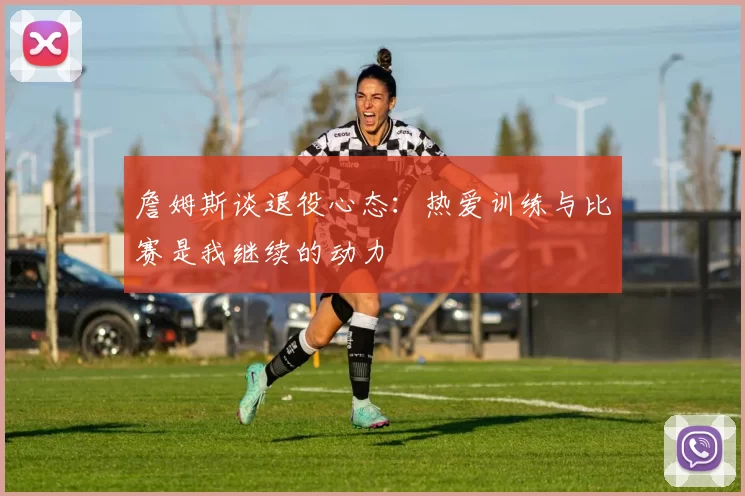 詹姆斯谈退役心态:热爱训练与比赛是我继续的动力