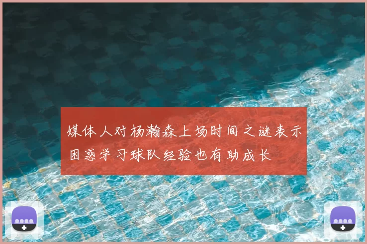 媒体人对杨瀚森上场时间之谜表示困惑学习球队经验也有助成长