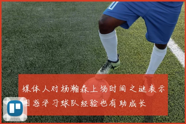 媒体人对杨瀚森上场时间之谜表示困惑学习球队经验也有助成长